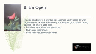 9. Be Open
I worked as a Buyer in a previous life; openness wasn't called for when
negotiating and I know my personality is to keep things to myself. Having
said that I do enjoy a good chat.
– Let others know whats important to you
– Share your experiences
– Learn from discussions with others
 