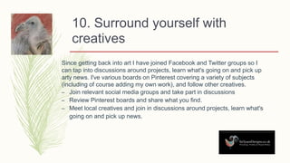 10. Surround yourself with
creatives
Since getting back into art I have joined Facebook and Twitter groups so I
can tap into discussions around projects, learn what's going on and pick up
arty news. I've various boards on Pinterest covering a variety of subjects
(including of course adding my own work), and follow other creatives.
– Join relevant social media groups and take part in discussions
– Review Pinterest boards and share what you find.
– Meet local creatives and join in discussions around projects, learn what's
going on and pick up news.
 