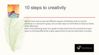 10 steps to creativity
We can learn how to tap into different aspects of thinking. How to nurture
creativity is in everyone’s grasp; we can take steps to instil habits to help our brains
think differently.
Each of the following steps are a guide to help move from the constraints to give
space to thinking differently, to give opportunity to tap into alternative concepts.
 