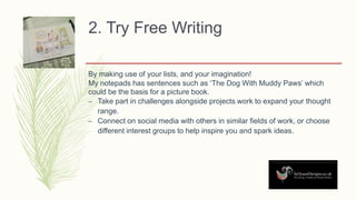 2. Try Free Writing
By making use of your lists, and your imagination!
My notepads has sentences such as ‘The Dog With Muddy Paws’ which
could be the basis for a picture book.
– Take part in challenges alongside projects work to expand your thought
range.
– Connect on social media with others in similar fields of work, or choose
different interest groups to help inspire you and spark ideas.
 