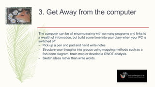 3. Get Away from the computer
The computer can be all encompassing with so many programs and links to
a wealth of information, but build some time into your diary when your PC is
switched off.
– Pick up a pen and pad and hand write notes
– Structure your thoughts into groups using mapping methods such as a
fish-bone diagram, brain map or develop a SWOT analysis.
– Sketch ideas rather than write words.
 