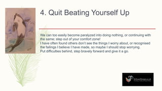 4. Quit Beating Yourself Up
We can too easily become paralyzed into doing nothing, or continuing with
the same; step out of your comfort zone!
I have often found others don’t see the things I worry about, or recognised
the failings I believe I have made, so maybe I should stop worrying.
Put difficulties behind, step bravely forward and give it a go.
 