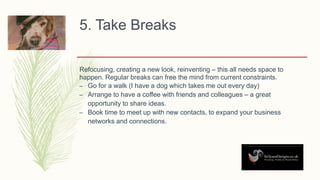 5. Take Breaks
Refocusing, creating a new look, reinventing – this all needs space to
happen. Regular breaks can free the mind from current constraints.
– Go for a walk (I have a dog which takes me out every day)
– Arrange to have a coffee with friends and colleagues – a great
opportunity to share ideas.
– Book time to meet up with new contacts, to expand your business
networks and connections.
 