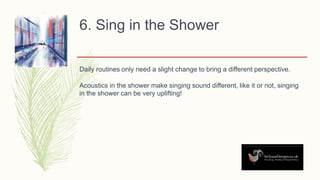 6. Sing in the Shower
Daily routines only need a slight change to bring a different perspective.
Acoustics in the shower make singing sound different, like it or not, singing
in the shower can be very uplifting!
 