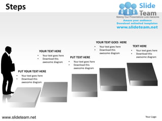 Steps


                                                                                   YOUR TEXT GOES HERE
                                                                               •     Your text goes here       TEXT HERE
                                                                               •     Download this         •     Your text goes here
                               YOUR TEXT HERE
                                                                                     awesome diagram       •     Download this
                           •     Your text goes here
                                                           PUT TEXT HERE                                         awesome diagram
                           •     Download this
                                 awesome diagram       •     Your text goes here
                                                       •     Download this
                                                             awesome diagram
           PUT YOUR TEXT HERE
       •     Your text goes here
       •     Download this
             awesome diagram




www.slideteam.net                                                                                                        Your Logo
 