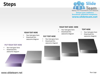 Steps


                                                                                     YOUR TEXT GOES HERE
                                                                                 •     Your text goes here       TEXT HERE
                                                                                 •     Download this         •     Your text goes here
                                 YOUR TEXT HERE
                                                                                       awesome diagram       •     Download this
                             •     Your text goes here
                                                             PUT TEXT HERE                                         awesome diagram
                             •     Download this
                                   awesome diagram       •     Your text goes here
                                                         •     Download this
                                                               awesome diagram
     PUT YOUR TEXT HERE
 •     Your text goes here
 •     Download this
       awesome diagram




www.slideteam.net                                                                                                          Your Logo
 