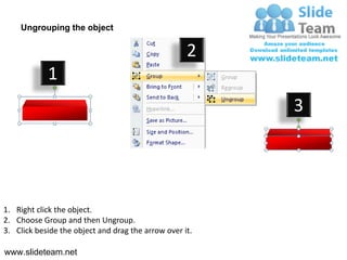 Ungrouping the object

                                                    2
            1
                                                         3




1. Right click the object.
2. Choose Group and then Ungroup.
3. Click beside the object and drag the arrow over it.

www.slideteam.net
 