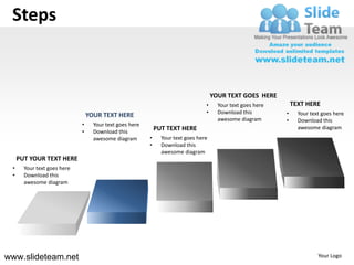 Steps


                                                                                     YOUR TEXT GOES HERE
                                                                                 •     Your text goes here       TEXT HERE
                                                                                 •     Download this         •     Your text goes here
                                 YOUR TEXT HERE
                                                                                       awesome diagram       •     Download this
                             •     Your text goes here
                                                             PUT TEXT HERE                                         awesome diagram
                             •     Download this
                                   awesome diagram       •     Your text goes here
                                                         •     Download this
                                                               awesome diagram
     PUT YOUR TEXT HERE
 •     Your text goes here
 •     Download this
       awesome diagram




www.slideteam.net                                                                                                          Your Logo
 