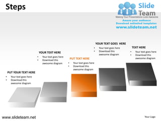 Steps


                                                                                     YOUR TEXT GOES HERE
                                                                                 •     Your text goes here       TEXT HERE
                                                                                 •     Download this         •     Your text goes here
                                 YOUR TEXT HERE
                                                                                       awesome diagram       •     Download this
                             •     Your text goes here
                                                             PUT TEXT HERE                                         awesome diagram
                             •     Download this
                                   awesome diagram       •     Your text goes here
                                                         •     Download this
                                                               awesome diagram
     PUT YOUR TEXT HERE
 •     Your text goes here
 •     Download this
       awesome diagram




www.slideteam.net                                                                                                          Your Logo
 