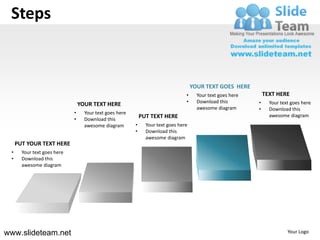 Steps


                                                                                     YOUR TEXT GOES HERE
                                                                                 •     Your text goes here       TEXT HERE
                                                                                 •     Download this         •     Your text goes here
                                 YOUR TEXT HERE
                                                                                       awesome diagram       •     Download this
                             •     Your text goes here
                                                             PUT TEXT HERE                                         awesome diagram
                             •     Download this
                                   awesome diagram       •     Your text goes here
                                                         •     Download this
                                                               awesome diagram
     PUT YOUR TEXT HERE
 •     Your text goes here
 •     Download this
       awesome diagram




www.slideteam.net                                                                                                          Your Logo
 