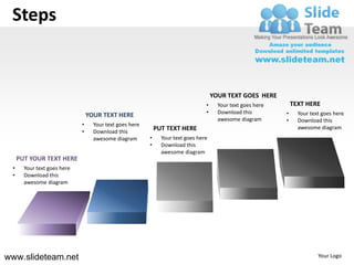Steps


                                                                                     YOUR TEXT GOES HERE
                                                                                 •     Your text goes here       TEXT HERE
                                                                                 •     Download this         •     Your text goes here
                                 YOUR TEXT HERE
                                                                                       awesome diagram       •     Download this
                             •     Your text goes here
                                                             PUT TEXT HERE                                         awesome diagram
                             •     Download this
                                   awesome diagram       •     Your text goes here
                                                         •     Download this
                                                               awesome diagram
     PUT YOUR TEXT HERE
 •     Your text goes here
 •     Download this
       awesome diagram




www.slideteam.net                                                                                                          Your Logo
 