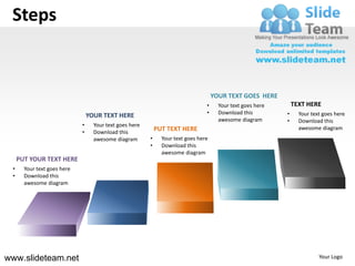 Steps


                                                                                     YOUR TEXT GOES HERE
                                                                                 •     Your text goes here       TEXT HERE
                                                                                 •     Download this         •     Your text goes here
                                 YOUR TEXT HERE
                                                                                       awesome diagram       •     Download this
                             •     Your text goes here
                                                             PUT TEXT HERE                                         awesome diagram
                             •     Download this
                                   awesome diagram       •     Your text goes here
                                                         •     Download this
                                                               awesome diagram
     PUT YOUR TEXT HERE
 •     Your text goes here
 •     Download this
       awesome diagram




www.slideteam.net                                                                                                          Your Logo
 