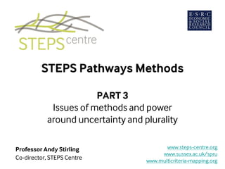 STEPS Pathways Methods
PART 3
Issues of methods and power
around uncertainty and plurality
Professor Andy Stirling
Co-director, STEPS Centre
www.steps-centre.org
www.sussex.ac.uk/spru
www.multicriteria-mapping.org
 