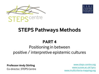 STEPS Pathways Methods
PART 4
Spanning positive and interpretive
epistemic cultures
Professor Andy Stirling
Co-director, STEPS Centre
www.steps-centre.org
www.sussex.ac.uk/spru
www.multicriteria-mapping.org
 