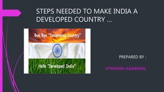 STEPS NEEDED TO MAKE INDIA A
DEVELOPED COUNTRY …
PREPARED BY :
UTKARSH AGARWAL
 