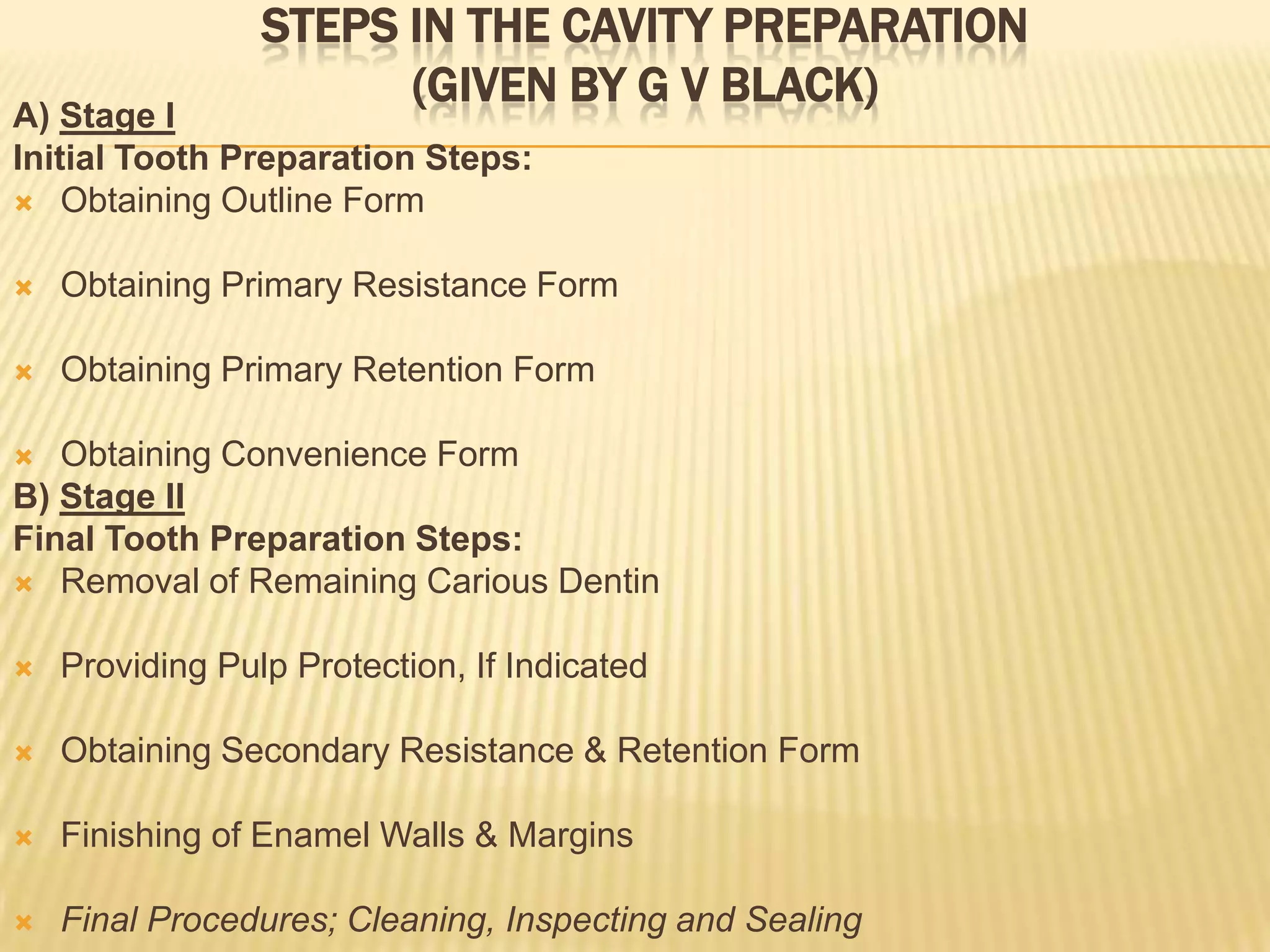 STEPS IN THE CAVITY PREPARATION
(GIVEN BY G V BLACK)

A) Stage I
Initial Tooth Preparation Steps:
 Obtaining Outline Form


Obtaining Primary Resistance Form



Obtaining Primary Retention Form

Obtaining Convenience Form
B) Stage II
Final Tooth Preparation Steps:
 Removal of Remaining Carious Dentin




Providing Pulp Protection, If Indicated



Obtaining Secondary Resistance & Retention Form



Finishing of Enamel Walls & Margins



Final Procedures; Cleaning, Inspecting and Sealing

 