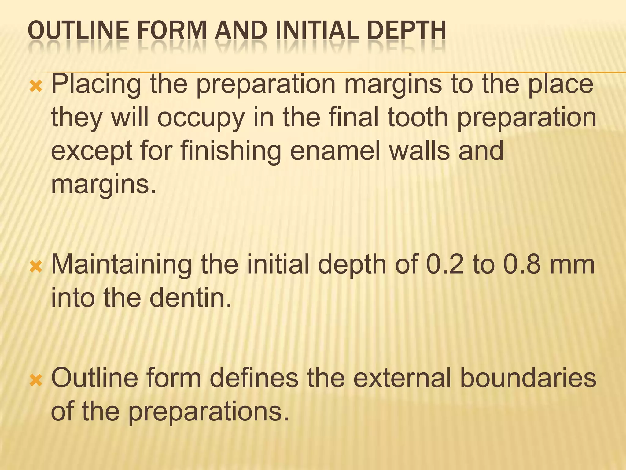 OUTLINE FORM AND INITIAL DEPTH


Placing the preparation margins to the place
they will occupy in the final tooth preparation
except for finishing enamel walls and
margins.



Maintaining the initial depth of 0.2 to 0.8 mm
into the dentin.



Outline form defines the external boundaries
of the preparations.

 