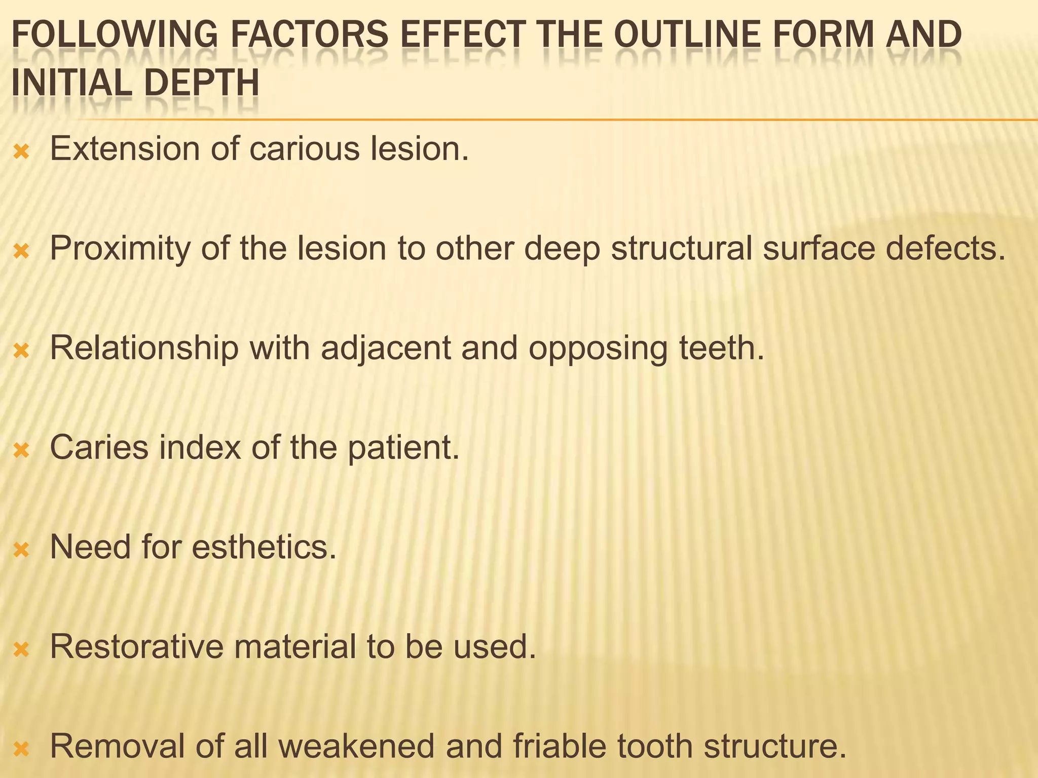 FOLLOWING FACTORS EFFECT THE OUTLINE FORM AND
INITIAL DEPTH


Extension of carious lesion.



Proximity of the lesion to other deep structural surface defects.



Relationship with adjacent and opposing teeth.



Caries index of the patient.



Need for esthetics.



Restorative material to be used.



Removal of all weakened and friable tooth structure.

 