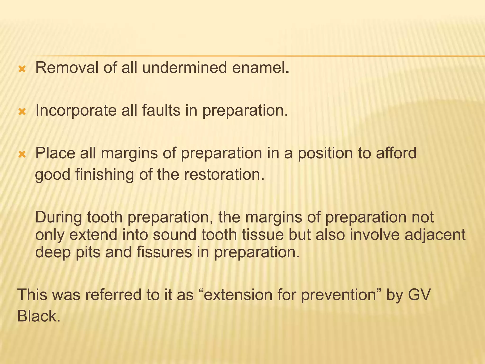

Removal of all undermined enamel.



Incorporate all faults in preparation.



Place all margins of preparation in a position to afford
good finishing of the restoration.
During tooth preparation, the margins of preparation not
only extend into sound tooth tissue but also involve adjacent
deep pits and fissures in preparation.

This was referred to it as “extension for prevention” by GV
Black.

 