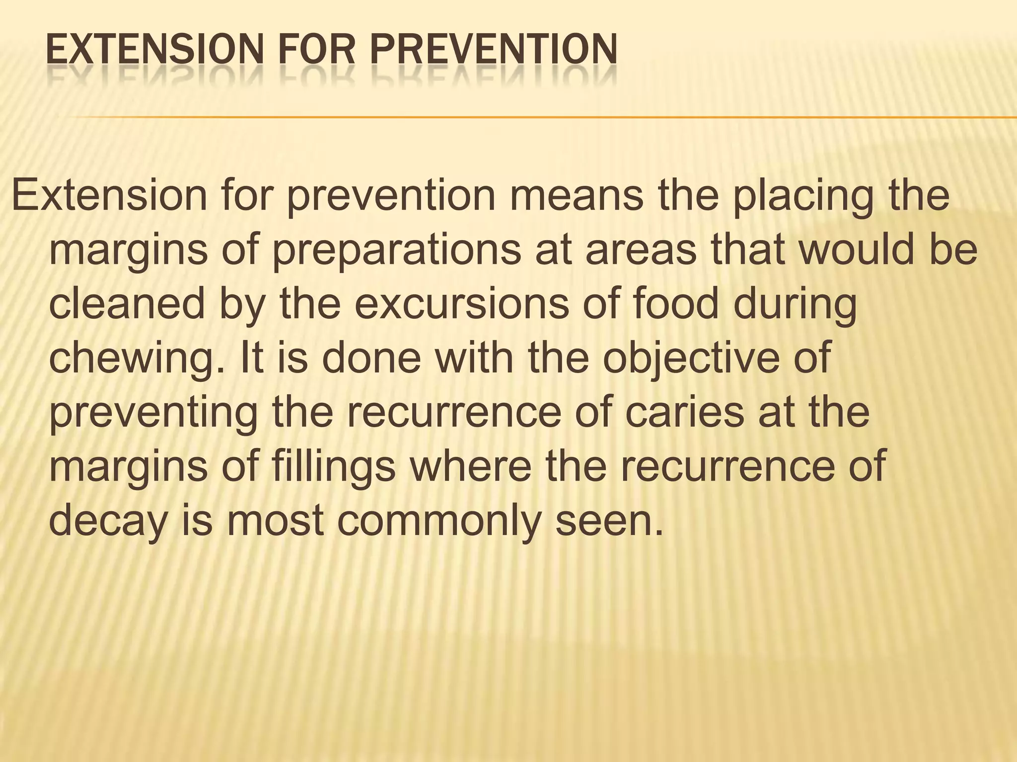 EXTENSION FOR PREVENTION
Extension for prevention means the placing the
margins of preparations at areas that would be
cleaned by the excursions of food during
chewing. It is done with the objective of
preventing the recurrence of caries at the
margins of fillings where the recurrence of
decay is most commonly seen.

 