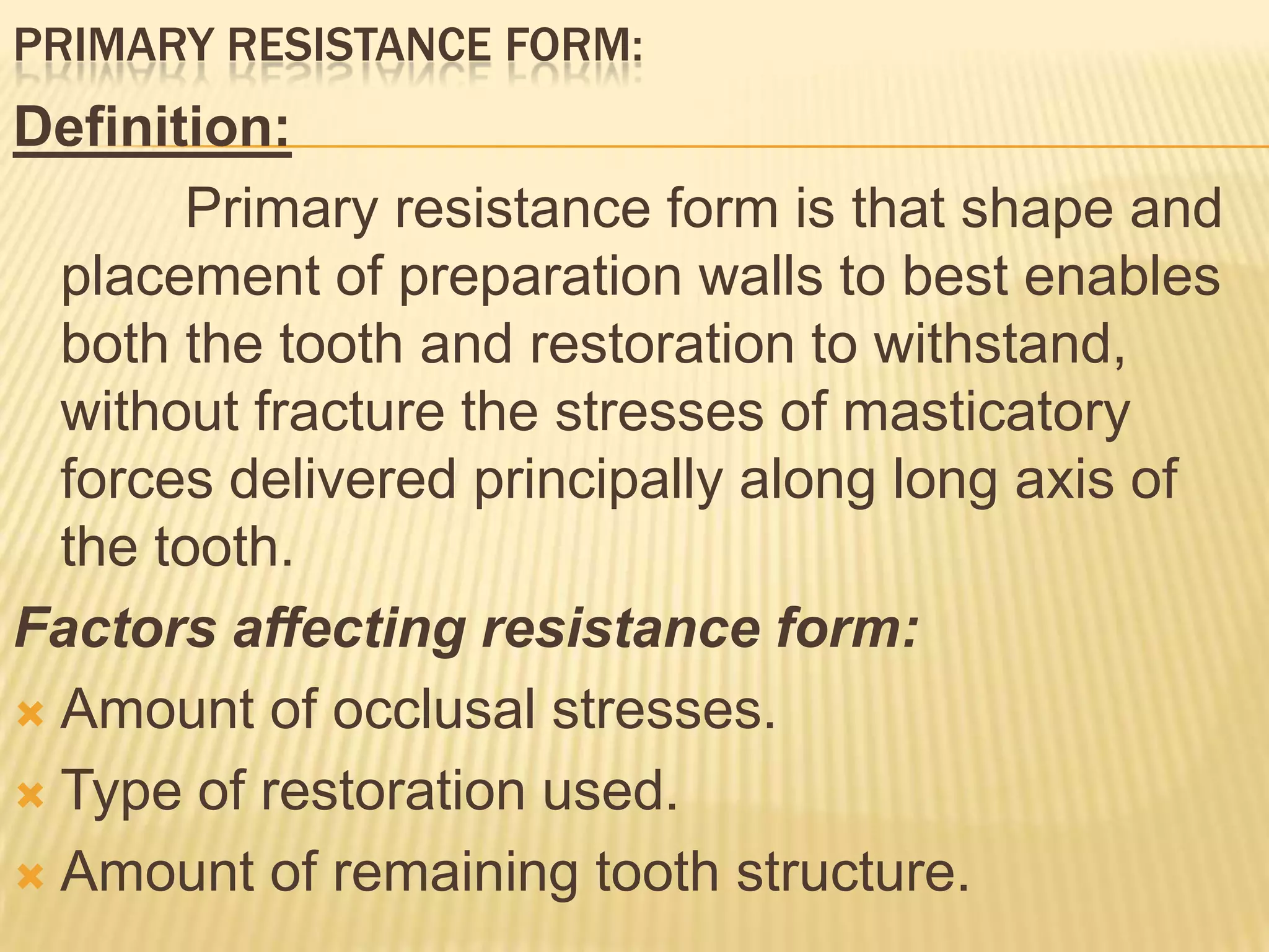 PRIMARY RESISTANCE FORM:

Definition:
Primary resistance form is that shape and
placement of preparation walls to best enables
both the tooth and restoration to withstand,
without fracture the stresses of masticatory
forces delivered principally along long axis of
the tooth.
Factors affecting resistance form:
 Amount of occlusal stresses.
 Type of restoration used.
 Amount of remaining tooth structure.

 