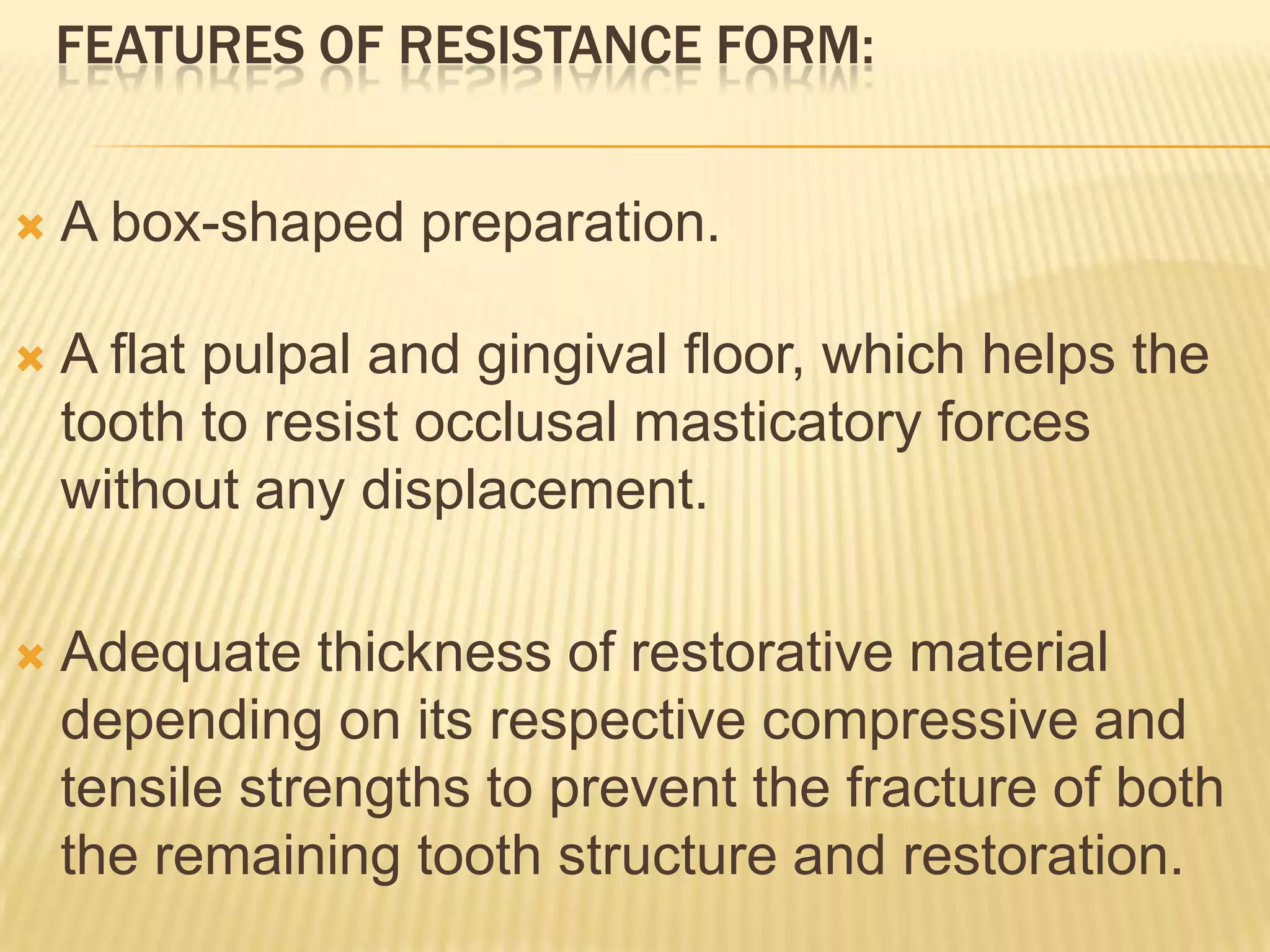 FEATURES OF RESISTANCE FORM:


A box-shaped preparation.



A flat pulpal and gingival floor, which helps the
tooth to resist occlusal masticatory forces
without any displacement.



Adequate thickness of restorative material
depending on its respective compressive and
tensile strengths to prevent the fracture of both
the remaining tooth structure and restoration.

 