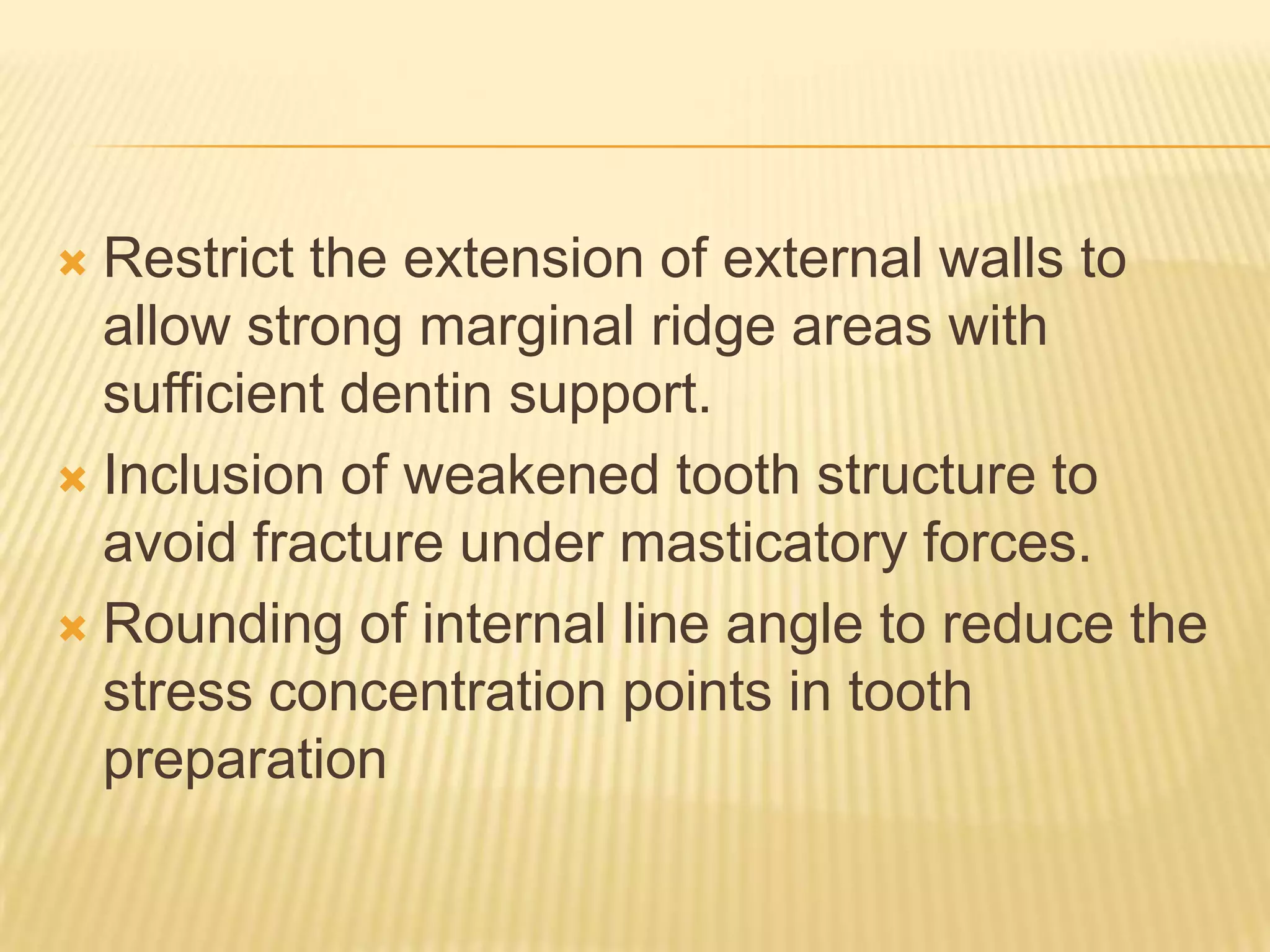 Restrict the extension of external walls to
allow strong marginal ridge areas with
sufficient dentin support.
 Inclusion of weakened tooth structure to
avoid fracture under masticatory forces.
 Rounding of internal line angle to reduce the
stress concentration points in tooth
preparation


 