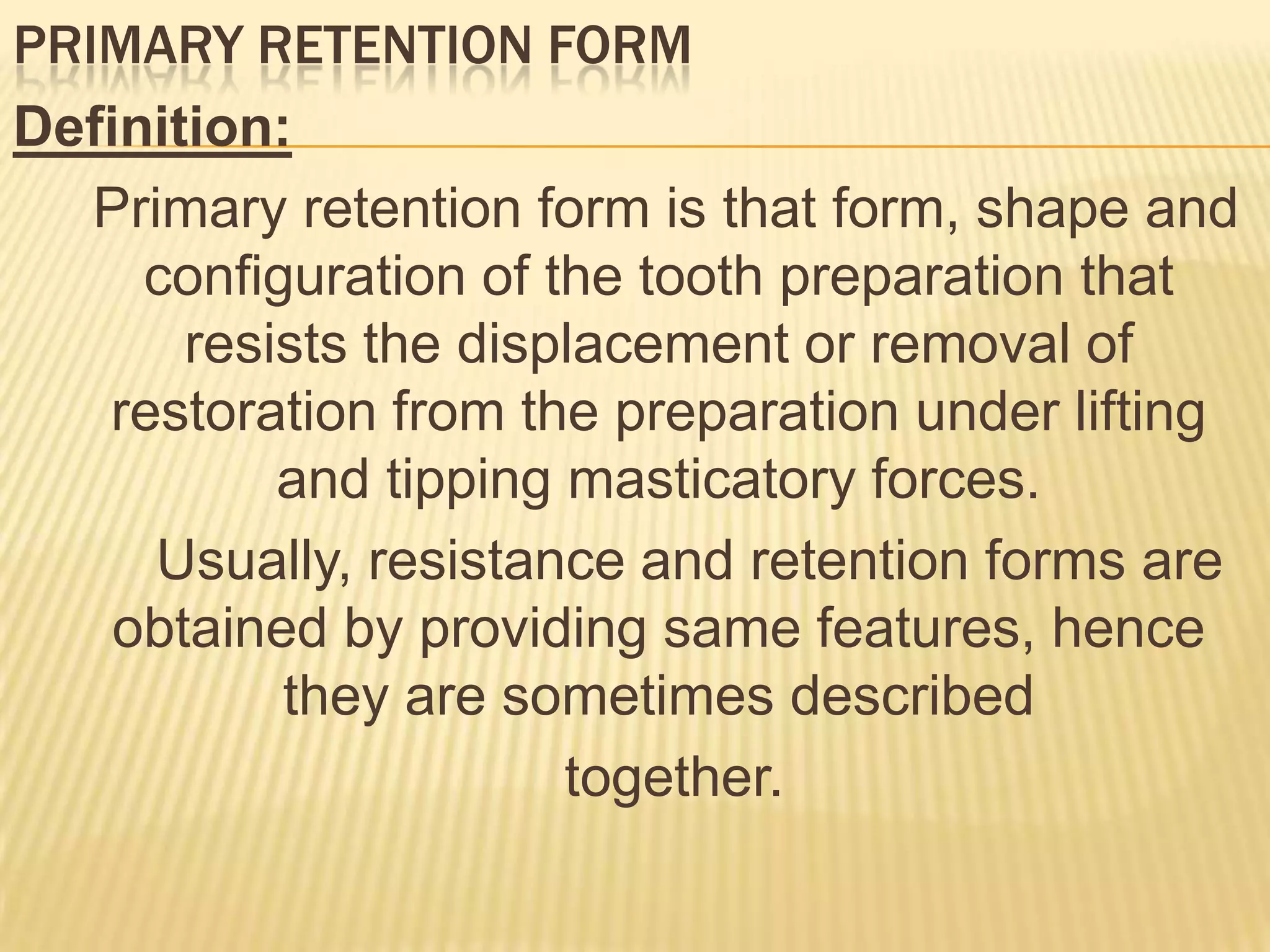 PRIMARY RETENTION FORM
Definition:
Primary retention form is that form, shape and
configuration of the tooth preparation that
resists the displacement or removal of
restoration from the preparation under lifting
and tipping masticatory forces.
Usually, resistance and retention forms are
obtained by providing same features, hence
they are sometimes described
together.

 