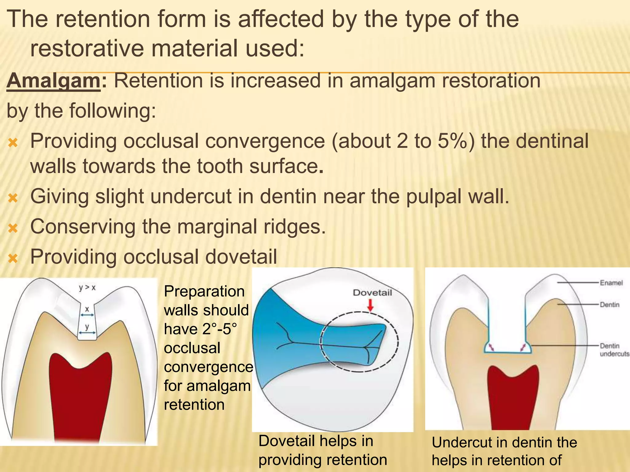 The retention form is affected by the type of the
restorative material used:
Amalgam: Retention is increased in amalgam restoration
by the following:
 Providing occlusal convergence (about 2 to 5%) the dentinal
walls towards the tooth surface.
 Giving slight undercut in dentin near the pulpal wall.
 Conserving the marginal ridges.
 Providing occlusal dovetail
Preparation
walls should
have 2°-5°
occlusal
convergence
for amalgam
retention
Dovetail helps in
providing retention

Undercut in dentin the
helps in retention of

 