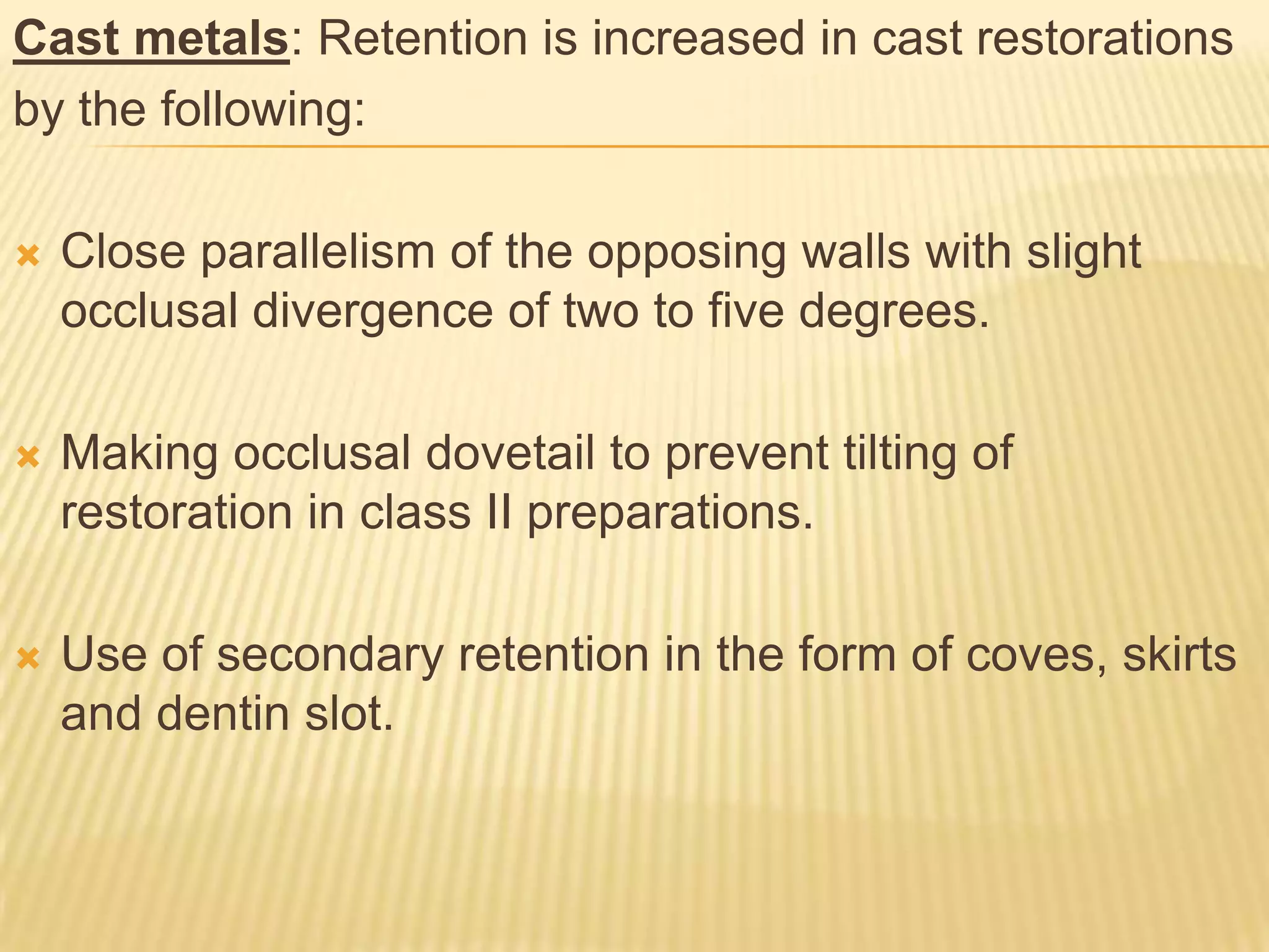 Cast metals: Retention is increased in cast restorations
by the following:


Close parallelism of the opposing walls with slight
occlusal divergence of two to five degrees.



Making occlusal dovetail to prevent tilting of
restoration in class II preparations.



Use of secondary retention in the form of coves, skirts
and dentin slot.

 
