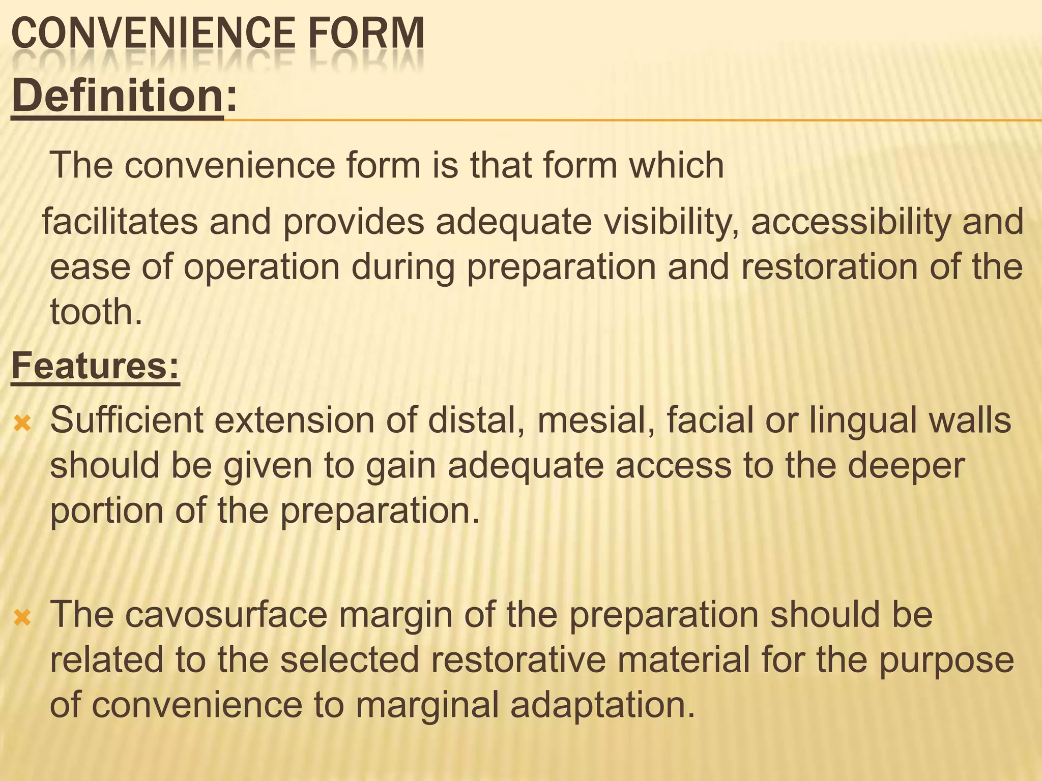 CONVENIENCE FORM
Definition:
The convenience form is that form which
facilitates and provides adequate visibility, accessibility and
ease of operation during preparation and restoration of the
tooth.
Features:
 Sufficient extension of distal, mesial, facial or lingual walls
should be given to gain adequate access to the deeper
portion of the preparation.


The cavosurface margin of the preparation should be
related to the selected restorative material for the purpose
of convenience to marginal adaptation.

 