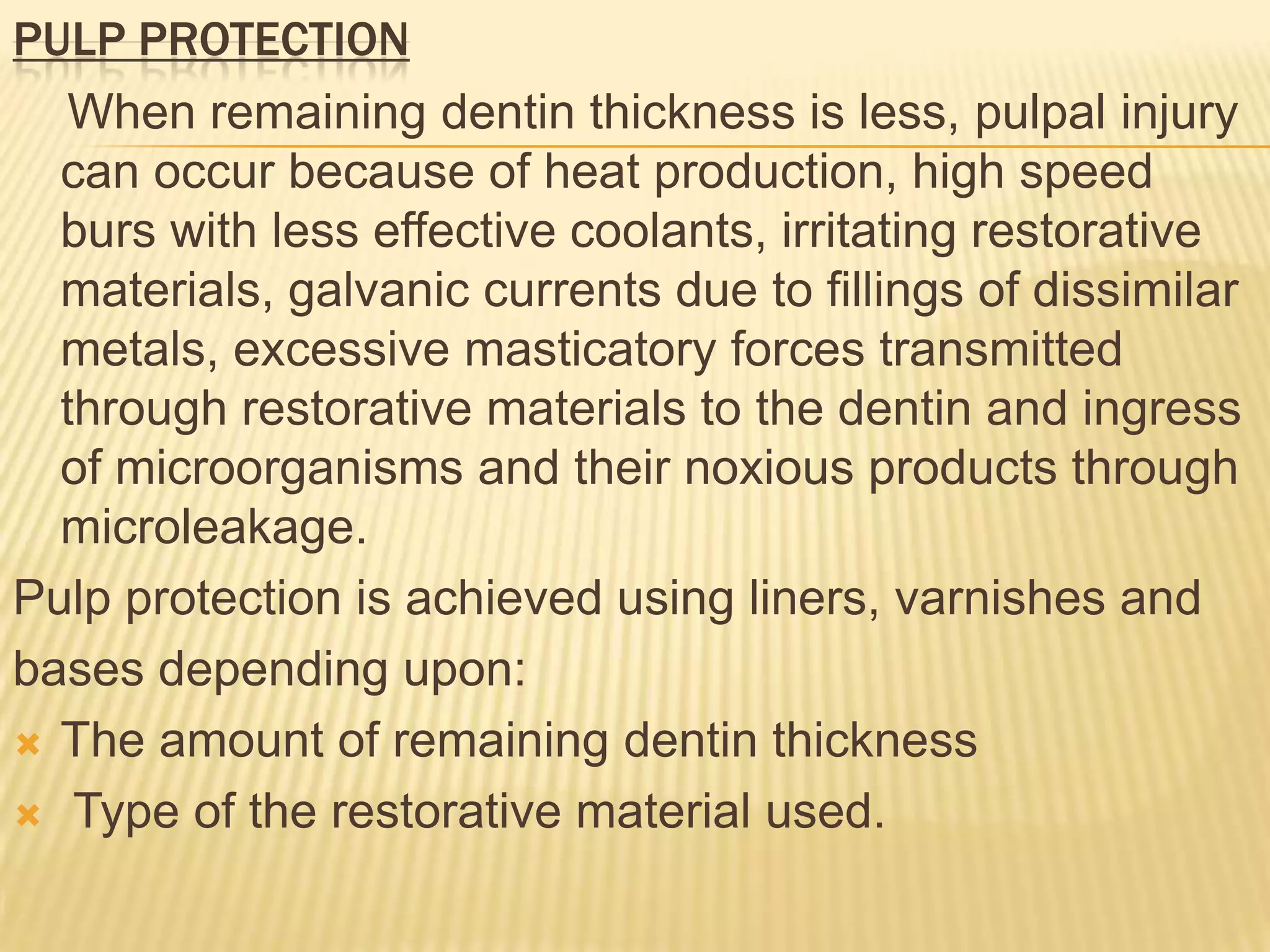 PULP PROTECTION
When remaining dentin thickness is less, pulpal injury
can occur because of heat production, high speed
burs with less effective coolants, irritating restorative
materials, galvanic currents due to fillings of dissimilar
metals, excessive masticatory forces transmitted
through restorative materials to the dentin and ingress
of microorganisms and their noxious products through
microleakage.
Pulp protection is achieved using liners, varnishes and
bases depending upon:
 The amount of remaining dentin thickness
 Type of the restorative material used.

 