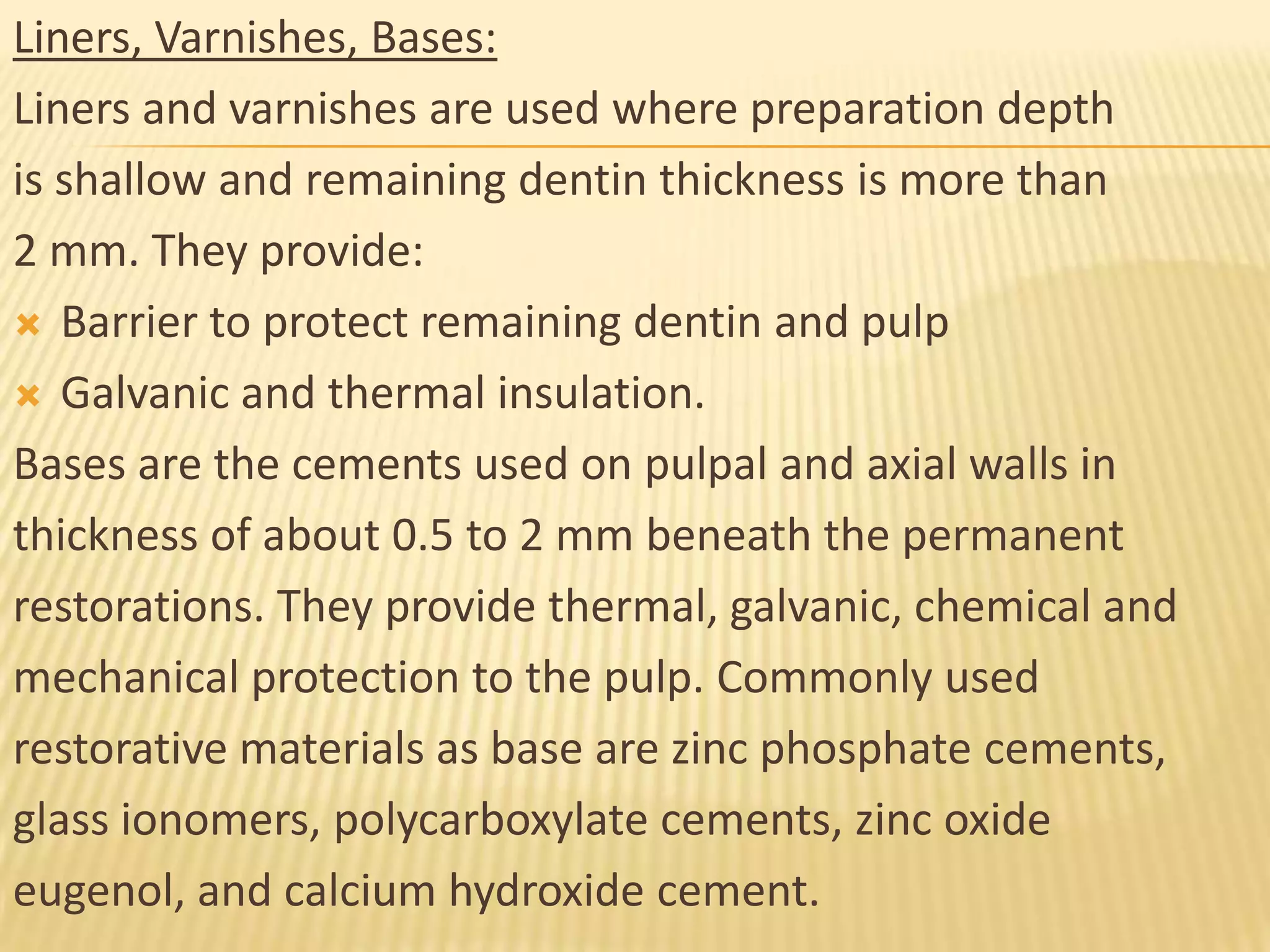 Liners, Varnishes, Bases:
Liners and varnishes are used where preparation depth
is shallow and remaining dentin thickness is more than
2 mm. They provide:
 Barrier to protect remaining dentin and pulp
 Galvanic and thermal insulation.
Bases are the cements used on pulpal and axial walls in
thickness of about 0.5 to 2 mm beneath the permanent
restorations. They provide thermal, galvanic, chemical and
mechanical protection to the pulp. Commonly used
restorative materials as base are zinc phosphate cements,
glass ionomers, polycarboxylate cements, zinc oxide
eugenol, and calcium hydroxide cement.

 