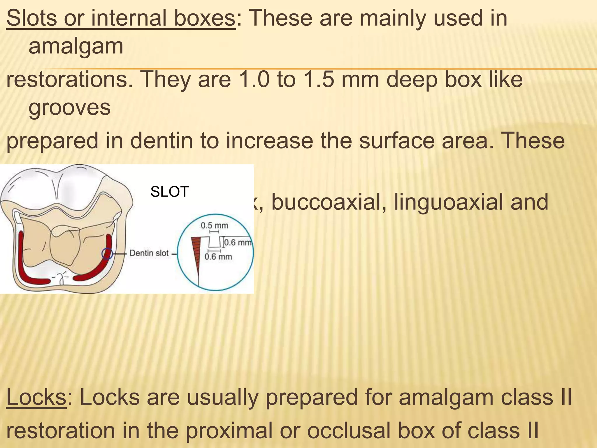 Slots or internal boxes: These are mainly used in
amalgam
restorations. They are 1.0 to 1.5 mm deep box like
grooves
prepared in dentin to increase the surface area. These
are
SLOT
prepared in occlusal box, buccoaxial, linguoaxial and
gingival walls.

Locks: Locks are usually prepared for amalgam class II
restoration in the proximal or occlusal box of class II

 