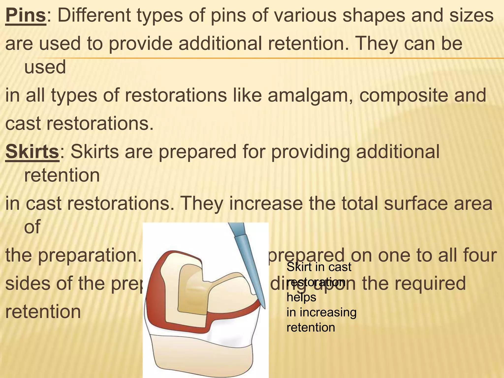 Pins: Different types of pins of various shapes and sizes
are used to provide additional retention. They can be
used
in all types of restorations like amalgam, composite and
cast restorations.
Skirts: Skirts are prepared for providing additional
retention
in cast restorations. They increase the total surface area
of
the preparation. Skirts can be prepared on one to all four
Skirt in cast
restoration
sides of the preparation depending upon the required
helps
in increasing
retention
retention

 