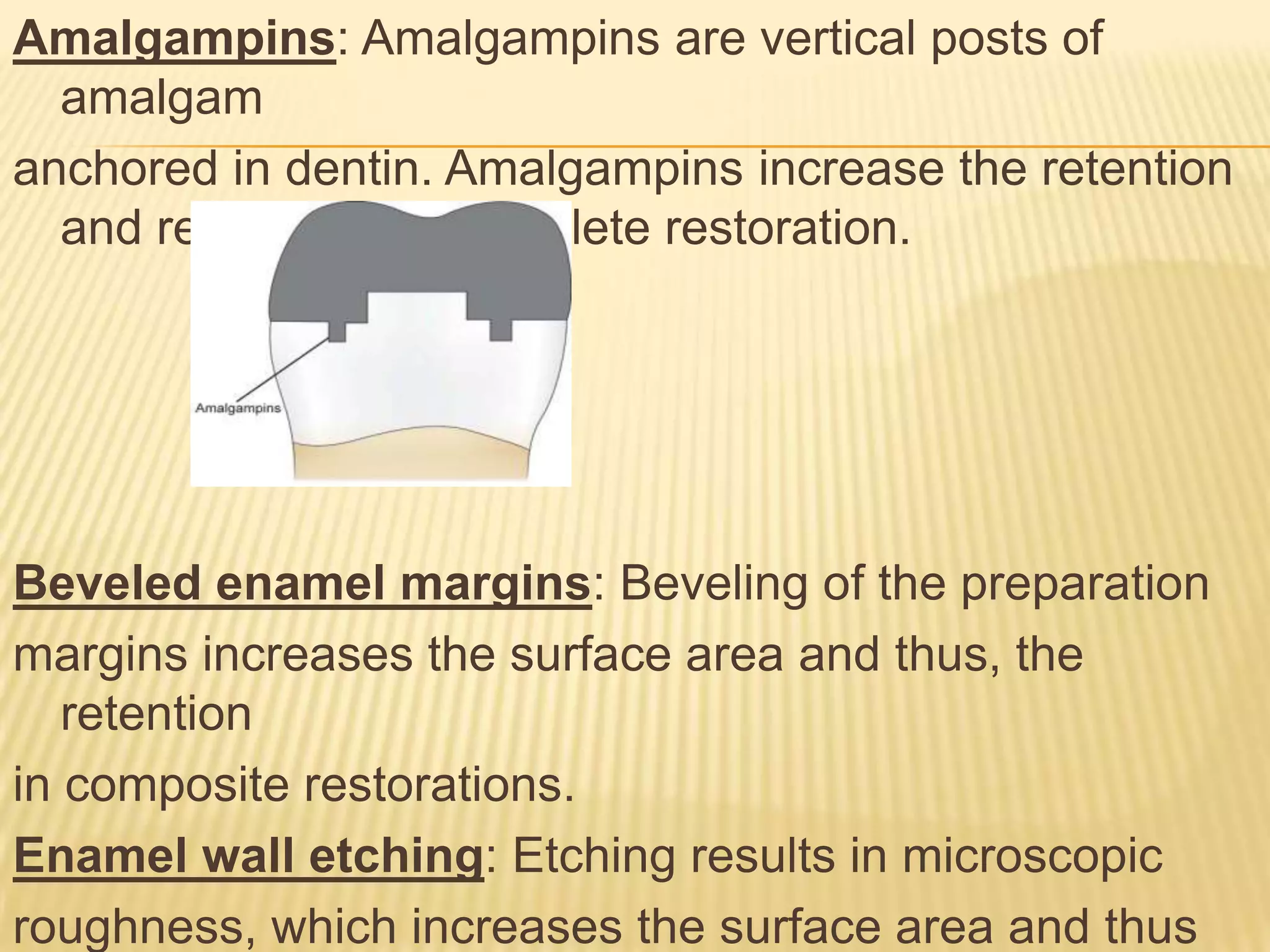 Amalgampins: Amalgampins are vertical posts of
amalgam
anchored in dentin. Amalgampins increase the retention
and resistance of complete restoration.

Beveled enamel margins: Beveling of the preparation
margins increases the surface area and thus, the
retention
in composite restorations.
Enamel wall etching: Etching results in microscopic
roughness, which increases the surface area and thus

 