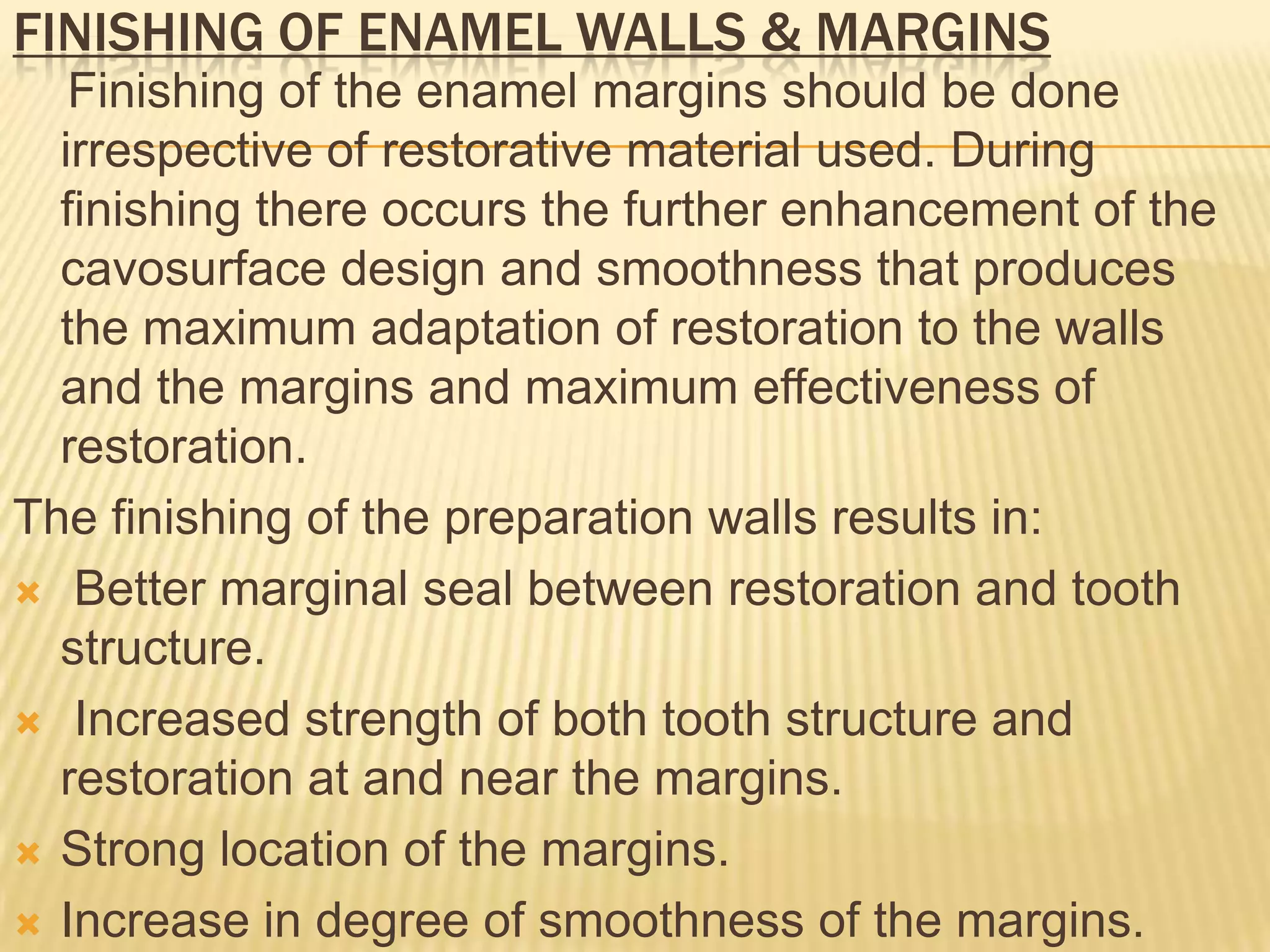FINISHING OF ENAMEL WALLS & MARGINS
Finishing of the enamel margins should be done
irrespective of restorative material used. During
finishing there occurs the further enhancement of the
cavosurface design and smoothness that produces
the maximum adaptation of restoration to the walls
and the margins and maximum effectiveness of
restoration.
The finishing of the preparation walls results in:
 Better marginal seal between restoration and tooth
structure.
 Increased strength of both tooth structure and
restoration at and near the margins.
 Strong location of the margins.
 Increase in degree of smoothness of the margins.

 