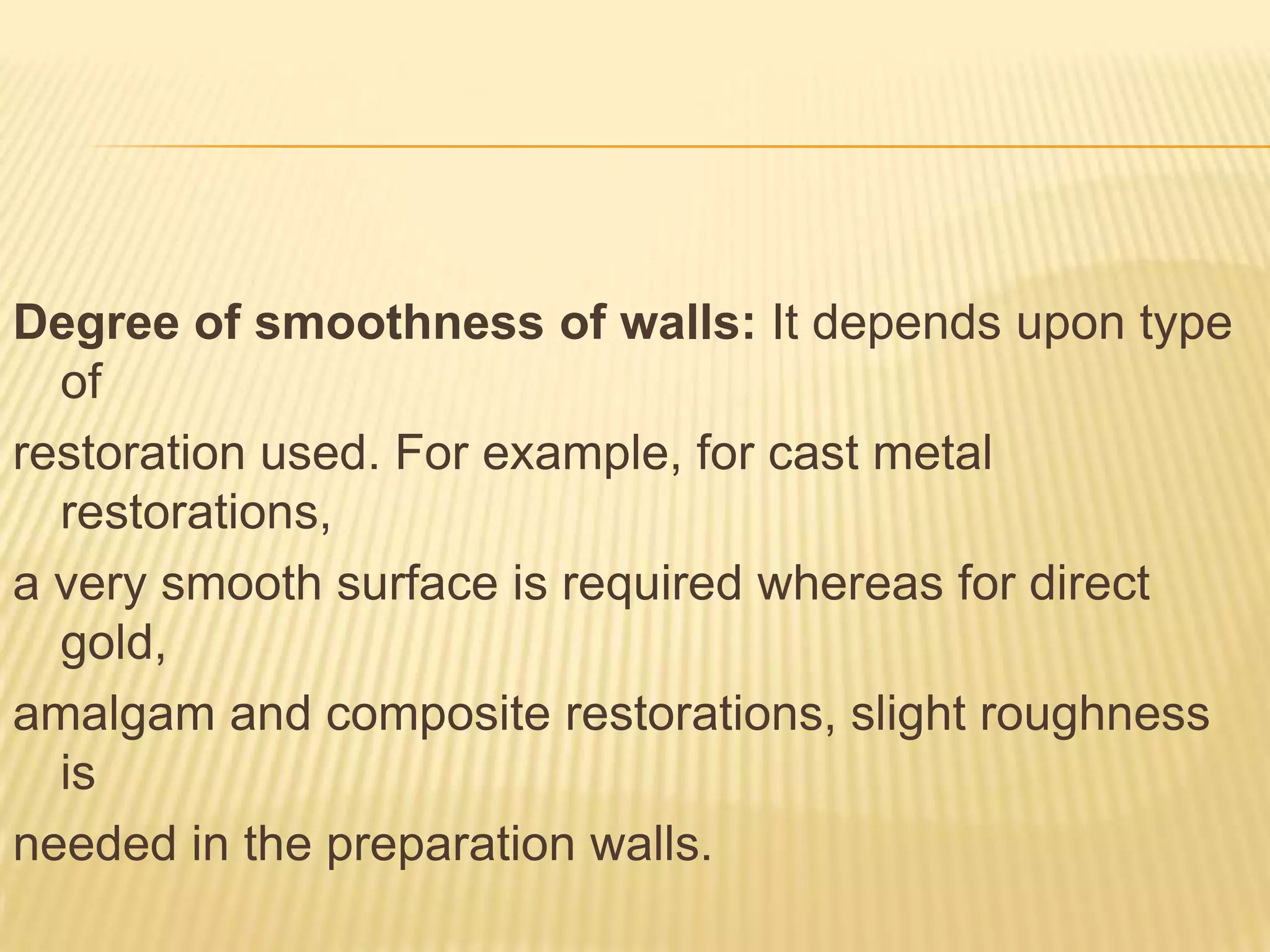 Degree of smoothness of walls: It depends upon type
of
restoration used. For example, for cast metal
restorations,
a very smooth surface is required whereas for direct
gold,
amalgam and composite restorations, slight roughness
is
needed in the preparation walls.

 