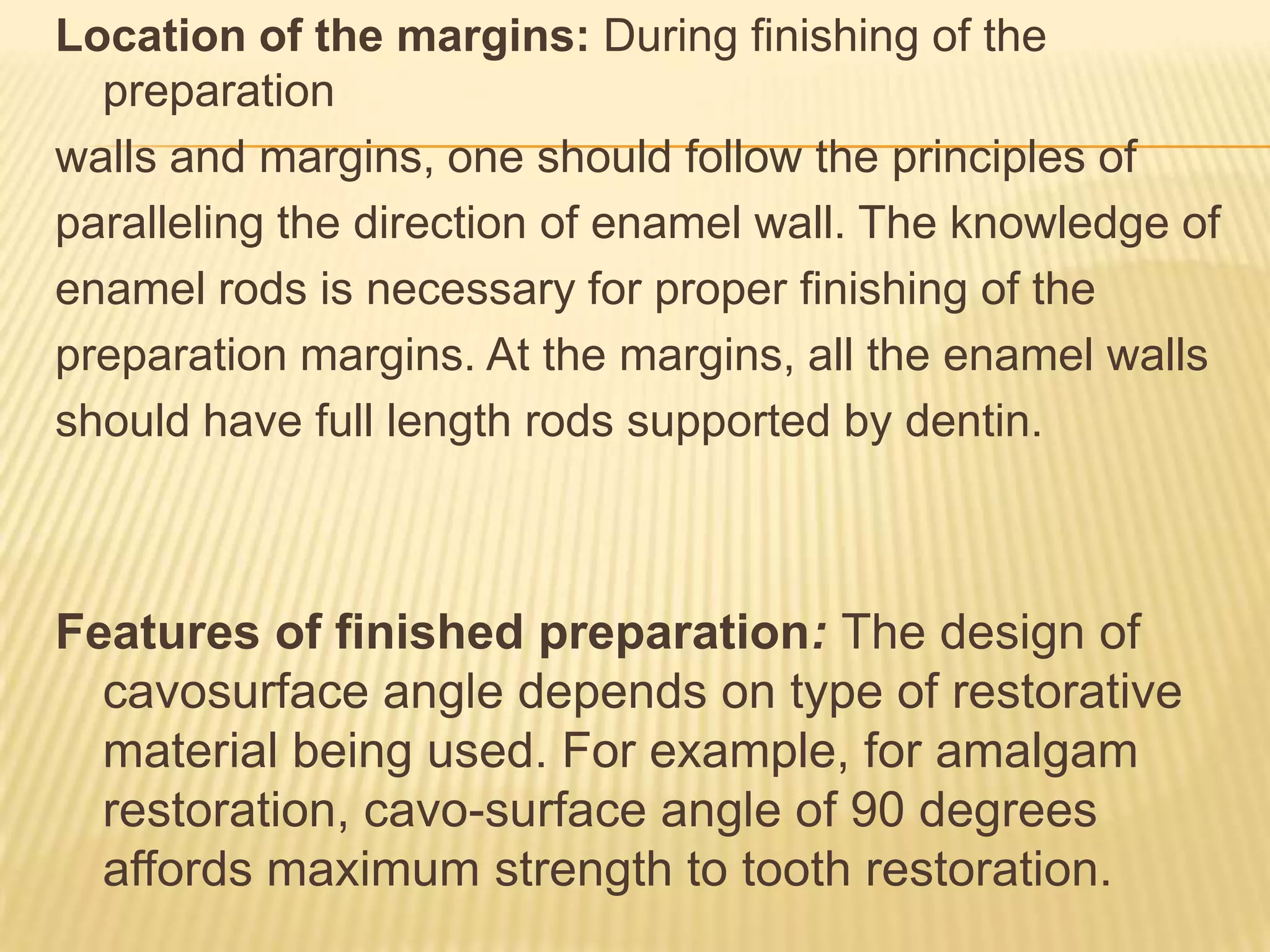 Location of the margins: During finishing of the
preparation
walls and margins, one should follow the principles of
paralleling the direction of enamel wall. The knowledge of
enamel rods is necessary for proper finishing of the
preparation margins. At the margins, all the enamel walls
should have full length rods supported by dentin.

Features of finished preparation: The design of
cavosurface angle depends on type of restorative
material being used. For example, for amalgam
restoration, cavo-surface angle of 90 degrees
affords maximum strength to tooth restoration.

 
