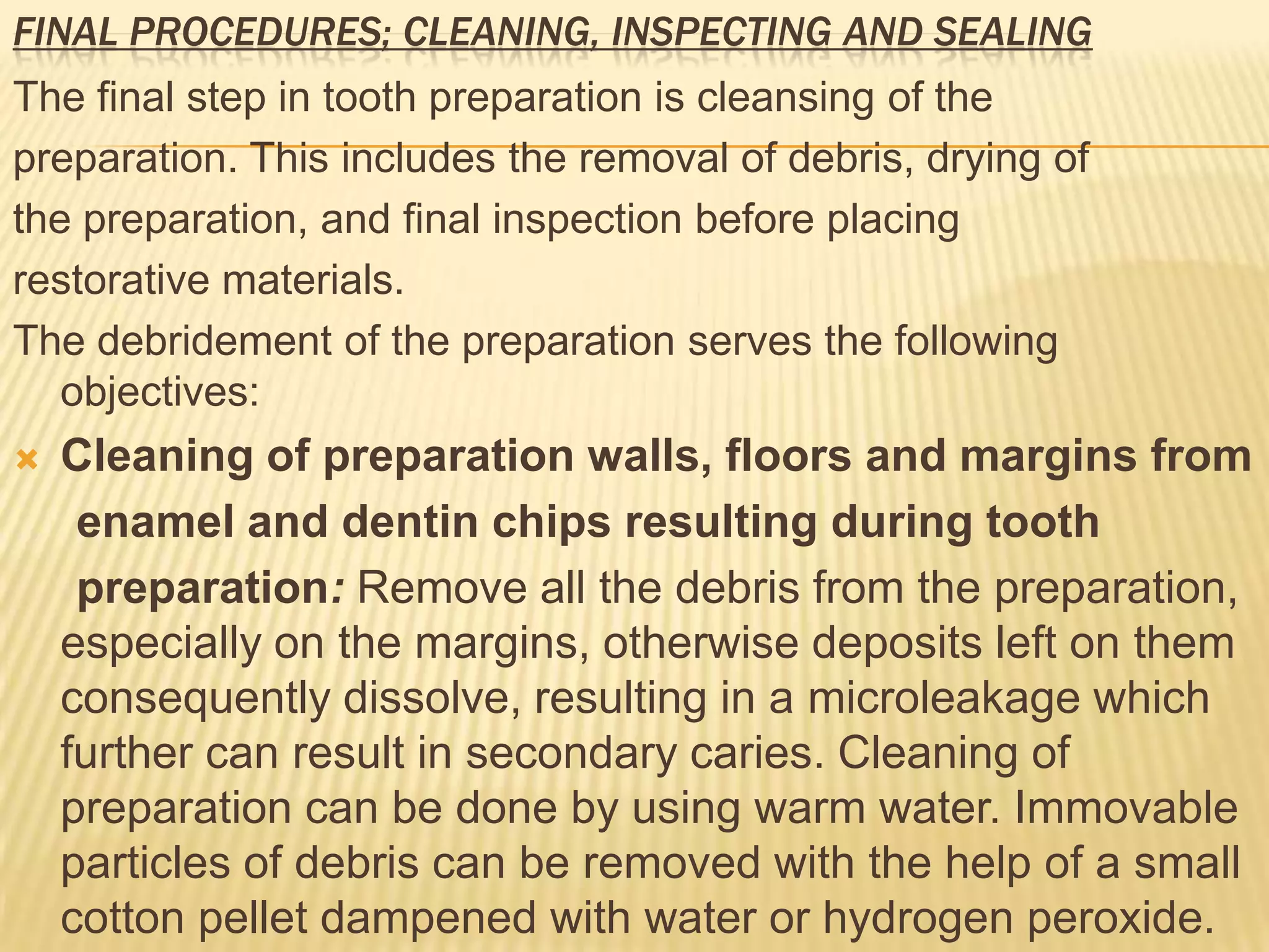 FINAL PROCEDURES; CLEANING, INSPECTING AND SEALING

The final step in tooth preparation is cleansing of the
preparation. This includes the removal of debris, drying of
the preparation, and final inspection before placing
restorative materials.
The debridement of the preparation serves the following
objectives:


Cleaning of preparation walls, floors and margins from
enamel and dentin chips resulting during tooth
preparation: Remove all the debris from the preparation,
especially on the margins, otherwise deposits left on them
consequently dissolve, resulting in a microleakage which
further can result in secondary caries. Cleaning of
preparation can be done by using warm water. Immovable
particles of debris can be removed with the help of a small
cotton pellet dampened with water or hydrogen peroxide.

 
