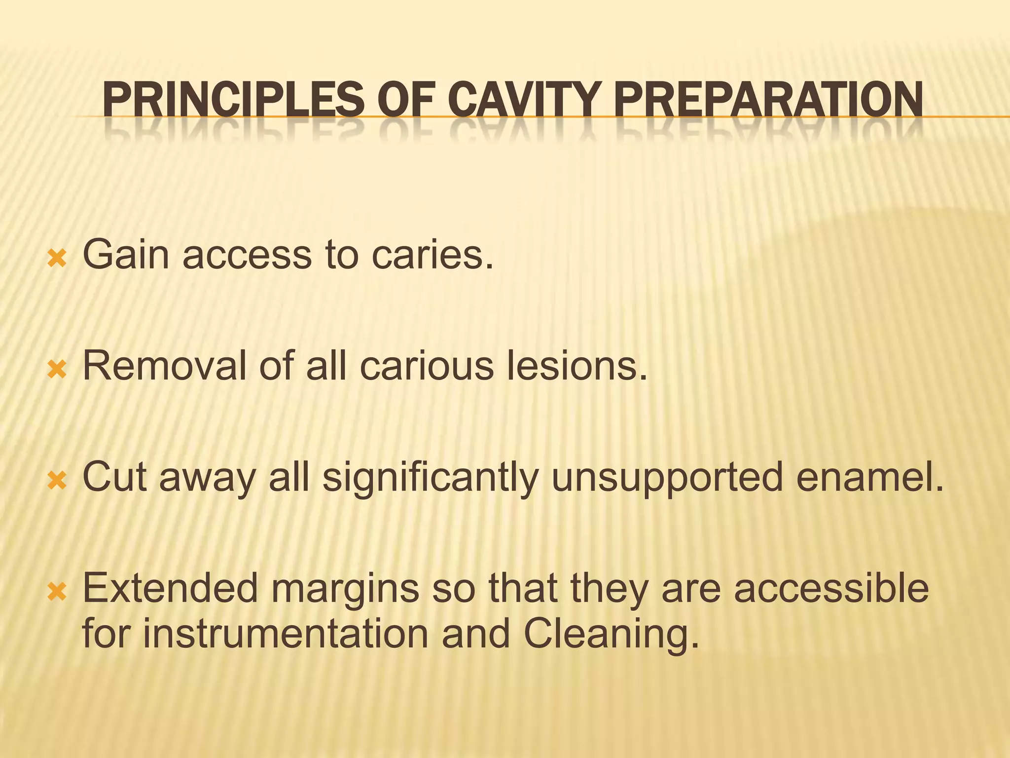 PRINCIPLES OF CAVITY PREPARATION


Gain access to caries.



Removal of all carious lesions.



Cut away all significantly unsupported enamel.



Extended margins so that they are accessible
for instrumentation and Cleaning.

 