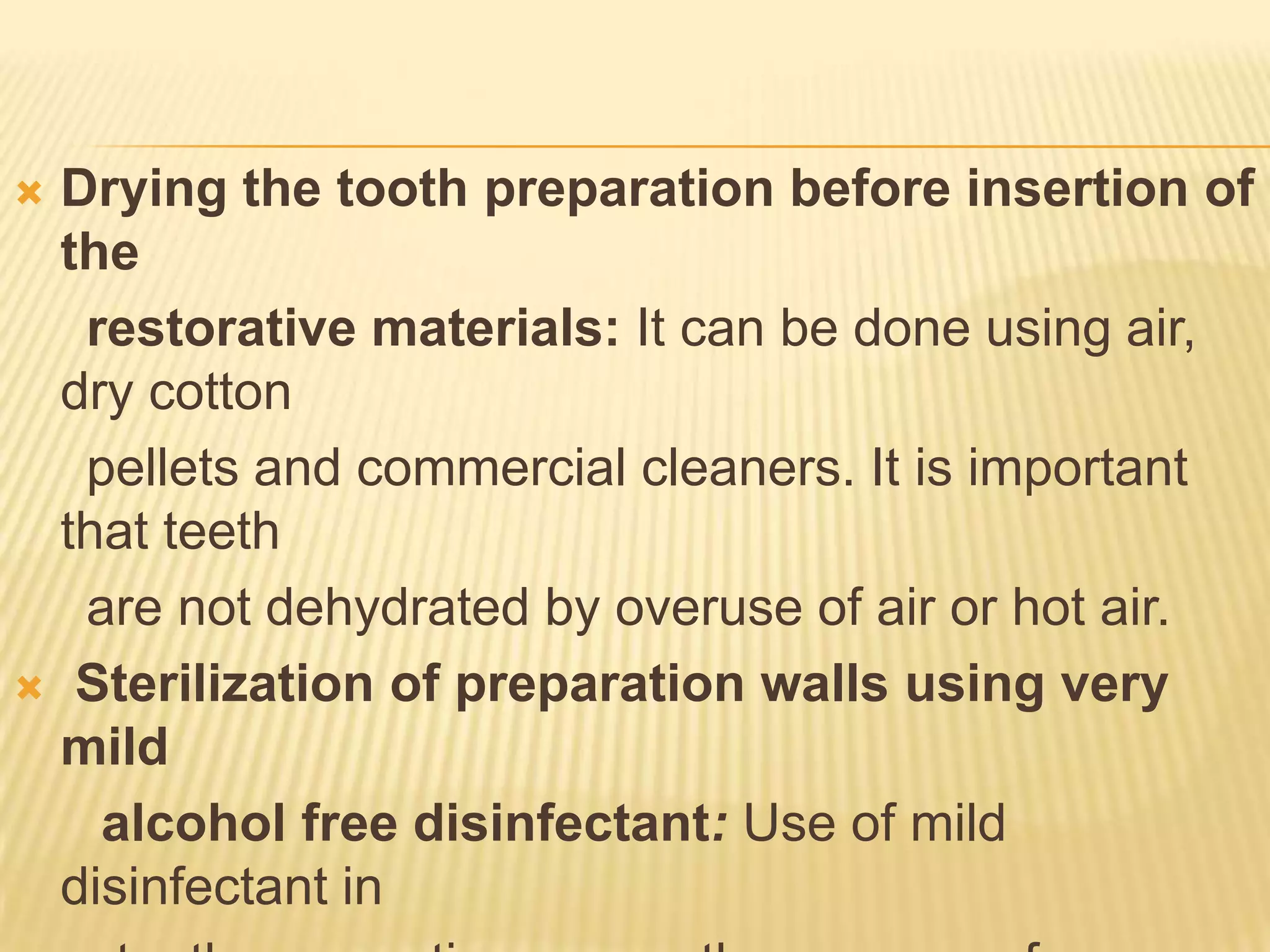 Drying the tooth preparation before insertion of
the
restorative materials: It can be done using air,
dry cotton
pellets and commercial cleaners. It is important
that teeth
are not dehydrated by overuse of air or hot air.
 Sterilization of preparation walls using very
mild
alcohol free disinfectant: Use of mild
disinfectant in


 