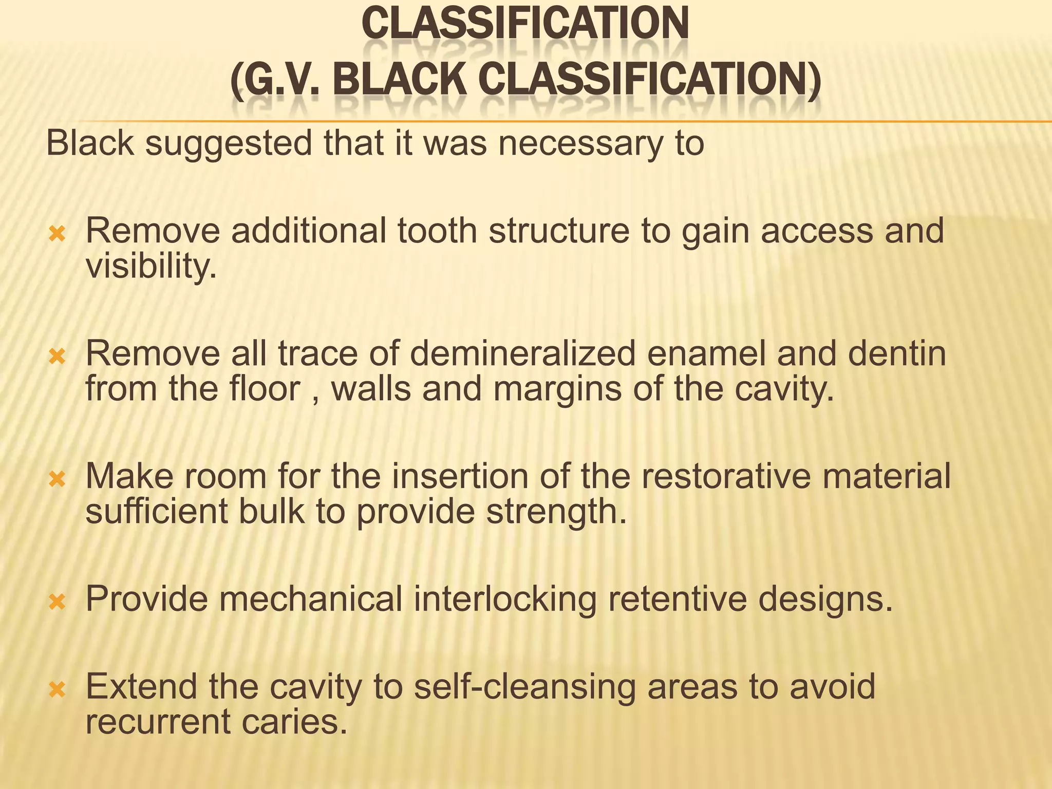CLASSIFICATION
(G.V. BLACK CLASSIFICATION)
Black suggested that it was necessary to


Remove additional tooth structure to gain access and
visibility.



Remove all trace of demineralized enamel and dentin
from the floor , walls and margins of the cavity.



Make room for the insertion of the restorative material
sufficient bulk to provide strength.



Provide mechanical interlocking retentive designs.



Extend the cavity to self-cleansing areas to avoid
recurrent caries.

 