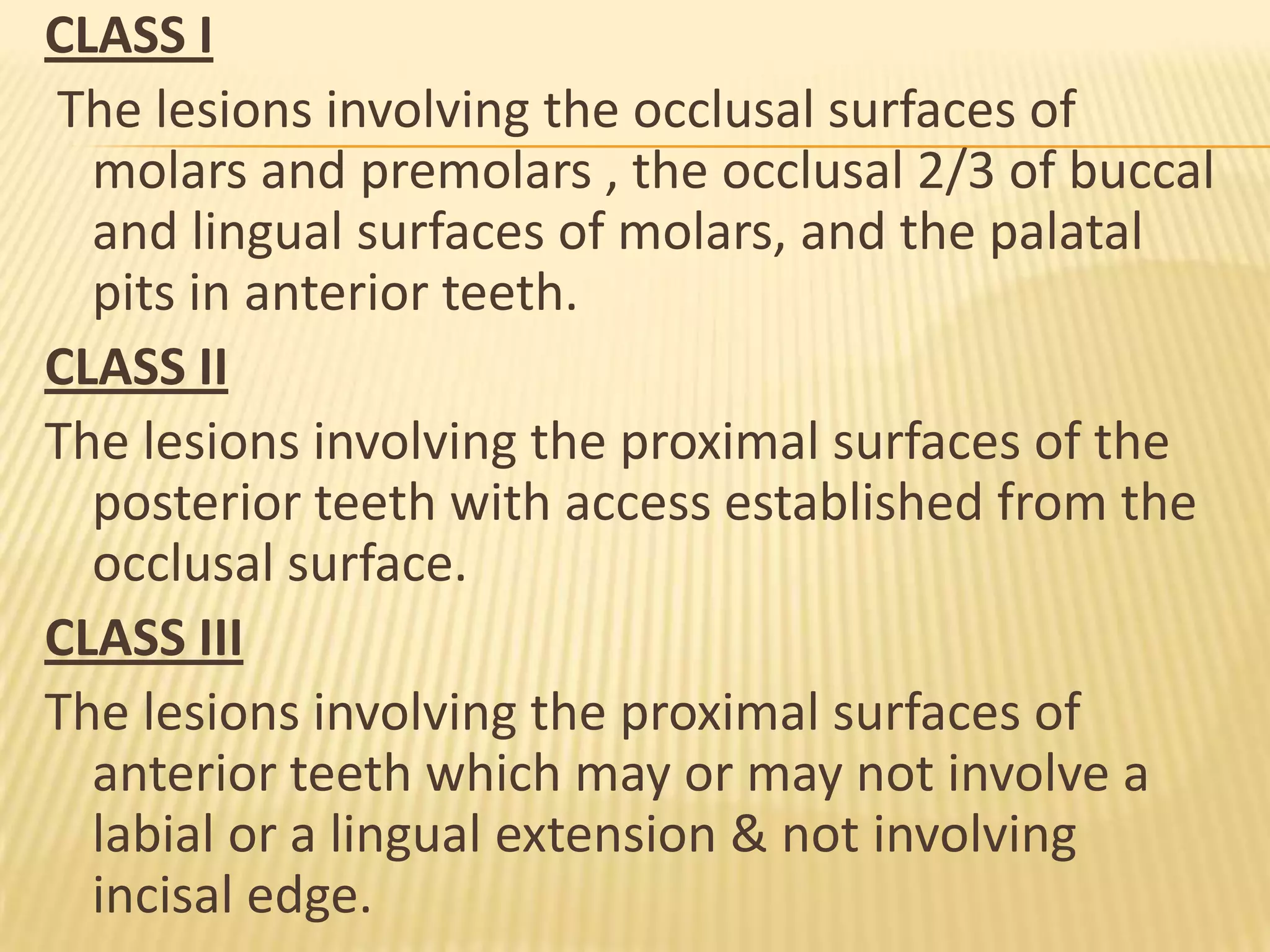 CLASS I
The lesions involving the occlusal surfaces of
molars and premolars , the occlusal 2/3 of buccal
and lingual surfaces of molars, and the palatal
pits in anterior teeth.
CLASS II
The lesions involving the proximal surfaces of the
posterior teeth with access established from the
occlusal surface.
CLASS III
The lesions involving the proximal surfaces of
anterior teeth which may or may not involve a
labial or a lingual extension & not involving
incisal edge.

 