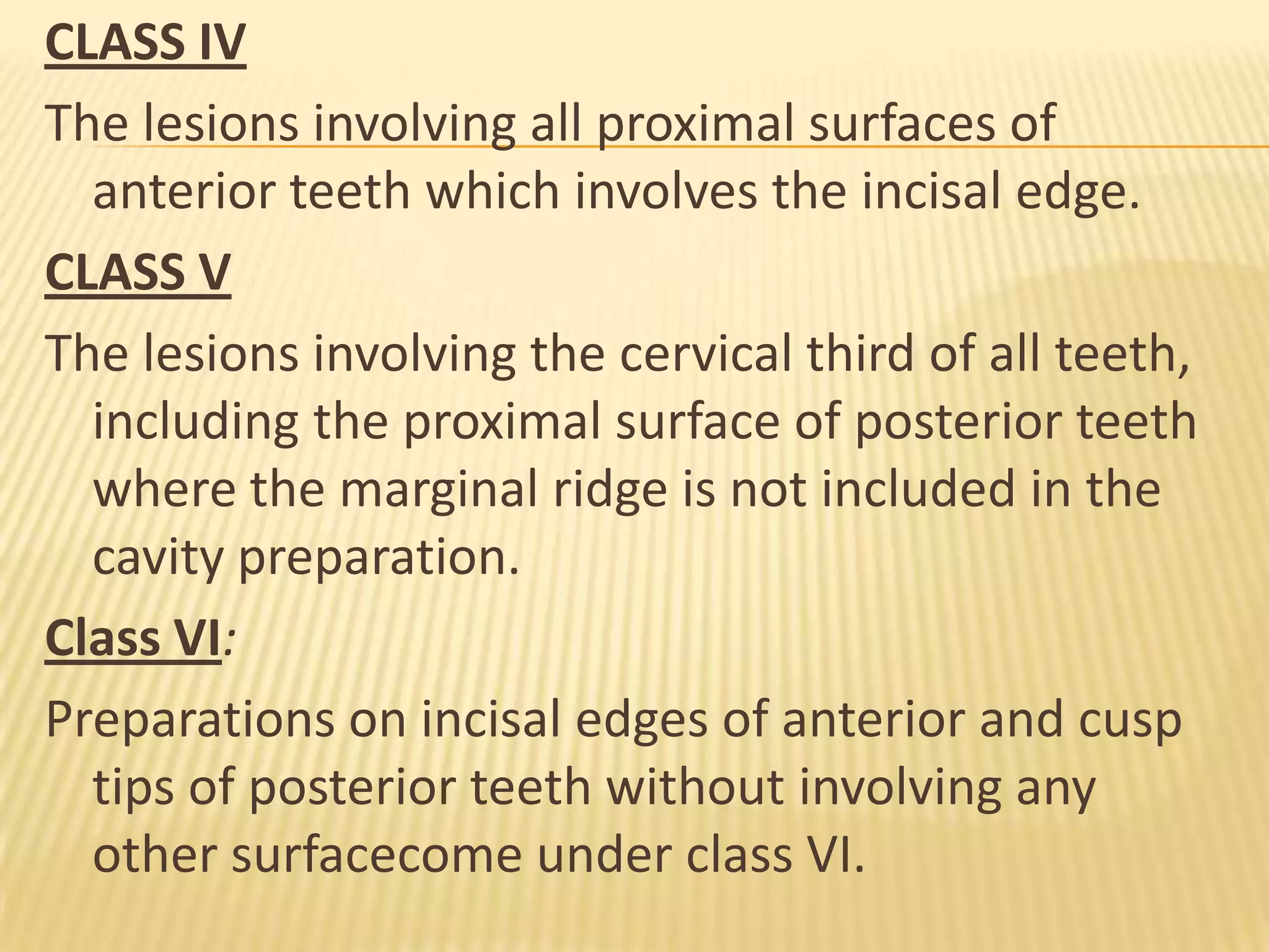 CLASS IV
The lesions involving all proximal surfaces of
anterior teeth which involves the incisal edge.
CLASS V
The lesions involving the cervical third of all teeth,
including the proximal surface of posterior teeth
where the marginal ridge is not included in the
cavity preparation.
Class VI:
Preparations on incisal edges of anterior and cusp
tips of posterior teeth without involving any
other surfacecome under class VI.

 