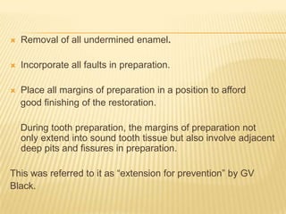 

Removal of all undermined enamel.



Incorporate all faults in preparation.



Place all margins of preparation in a position to afford
good finishing of the restoration.
During tooth preparation, the margins of preparation not
only extend into sound tooth tissue but also involve adjacent
deep pits and fissures in preparation.

This was referred to it as “extension for prevention” by GV
Black.

 