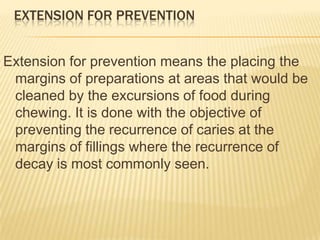 EXTENSION FOR PREVENTION
Extension for prevention means the placing the
margins of preparations at areas that would be
cleaned by the excursions of food during
chewing. It is done with the objective of
preventing the recurrence of caries at the
margins of fillings where the recurrence of
decay is most commonly seen.

 