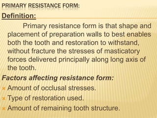 PRIMARY RESISTANCE FORM:

Definition:
Primary resistance form is that shape and
placement of preparation walls to best enables
both the tooth and restoration to withstand,
without fracture the stresses of masticatory
forces delivered principally along long axis of
the tooth.
Factors affecting resistance form:
 Amount of occlusal stresses.
 Type of restoration used.
 Amount of remaining tooth structure.

 