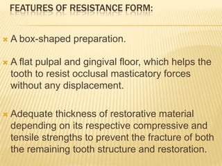 FEATURES OF RESISTANCE FORM:


A box-shaped preparation.



A flat pulpal and gingival floor, which helps the
tooth to resist occlusal masticatory forces
without any displacement.



Adequate thickness of restorative material
depending on its respective compressive and
tensile strengths to prevent the fracture of both
the remaining tooth structure and restoration.

 