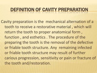 DEFINITION OF CAVITY PREPARATION
Cavity preparation is the mechanical alternation of a
tooth to receive a restorative material , which will
return the tooth to proper anatomical form ,
function , and esthetics . The procedure of the
preparing the tooth is the removal of the defective
or friable tooth structure. Any remaining infected
or friable tooth structure may result of further
carious progression, sensitivity or pain or fracture of
the tooth and/restoration.

 